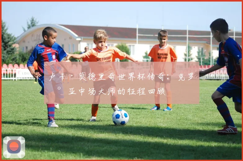 卢卡·莫德里奇世界杯传奇：克罗地亚中场大师的征程回顾