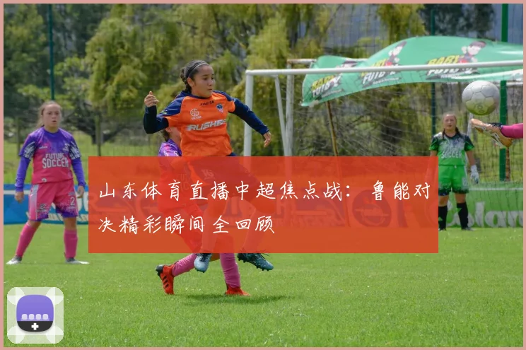 山东体育直播中超焦点战：鲁能对决精彩瞬间全回顾