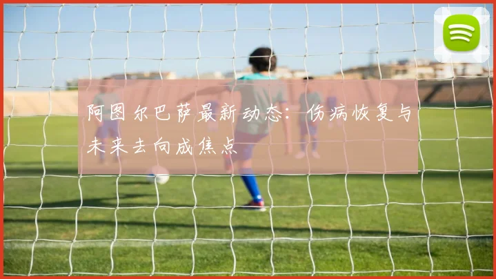 阿图尔巴萨最新动态：伤病恢复与未来去向成焦点