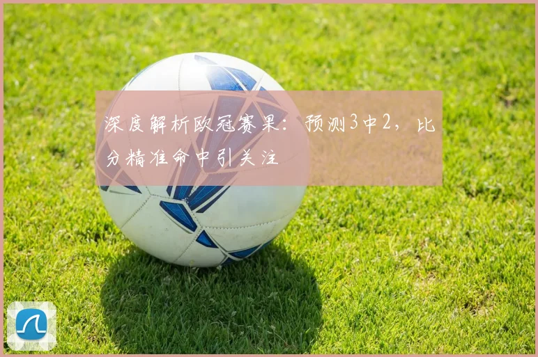 深度解析欧冠赛果：预测3中2，比分精准命中引关注