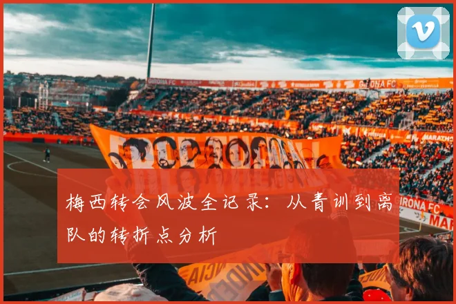 梅西转会风波全记录：从青训到离队的转折点分析