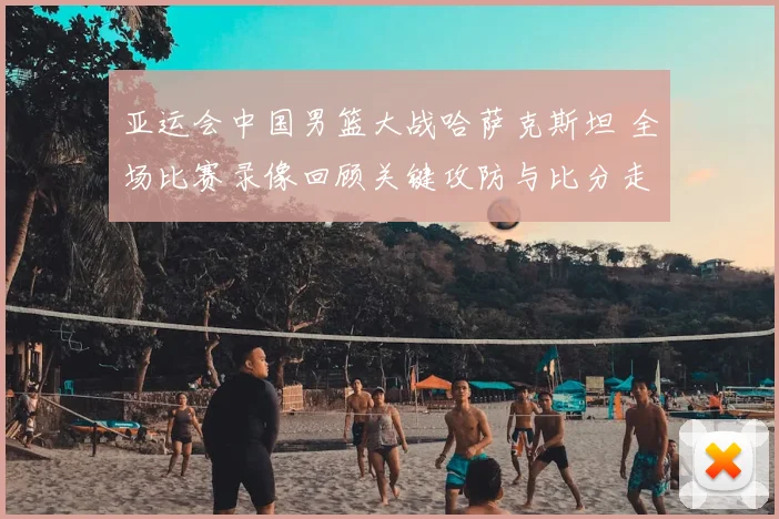 亚运会中国男篮大战哈萨克斯坦 全场比赛录像回顾关键攻防与比分走势