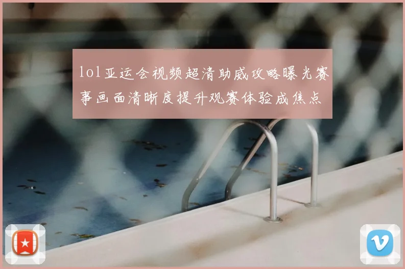lol亚运会视频超清助威攻略曝光赛事画面清晰度提升观赛体验成焦点