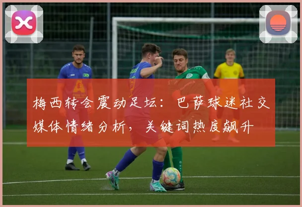 梅西转会震动足坛：巴萨球迷社交媒体情绪分析，关键词热度飙升