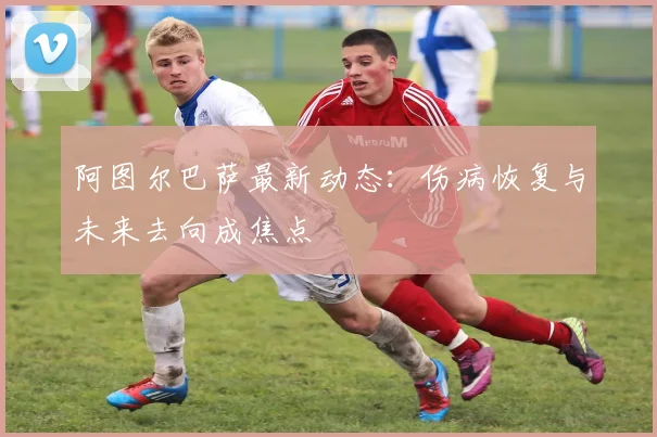 阿图尔巴萨最新动态：伤病恢复与未来去向成焦点