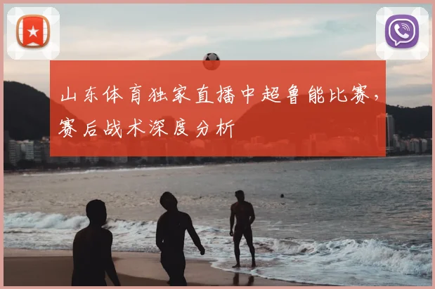 山东体育独家直播中超鲁能比赛，赛后战术深度分析