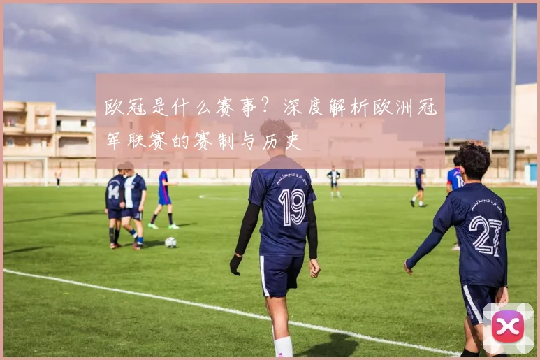 欧冠是什么赛事？深度解析欧洲冠军联赛的赛制与历史