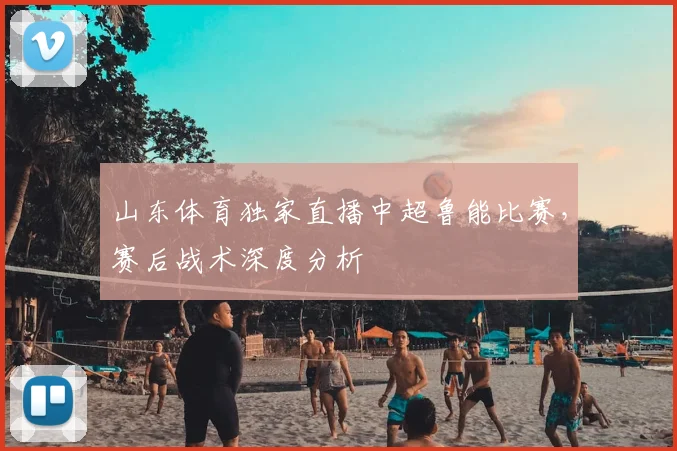 山东体育独家直播中超鲁能比赛，赛后战术深度分析